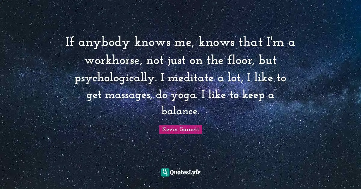 Kevin Garnett Quotes: "If anybody knows me, knows that I'm a workhorse, not just on the floor, but psychologically. I meditate a lot, I like to get massages, do yoga. I like to keep a balance."