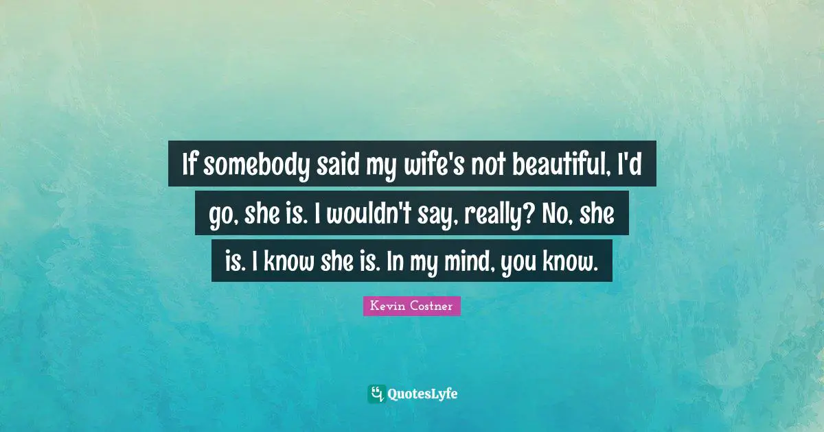 If somebody said my wife's not beautiful, I'd go, she is. I wouldn't say, really? No, she is. I know she is. In my mind, you know.