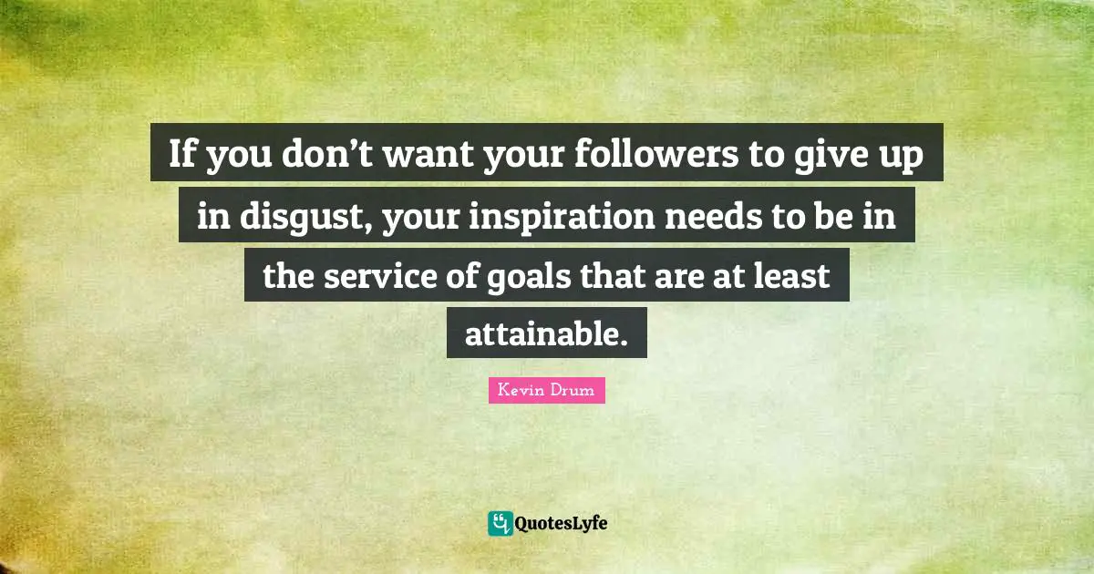 If you don’t want your followers to give up in disgust, your inspiration needs to be in the service of goals that are at least attainable.