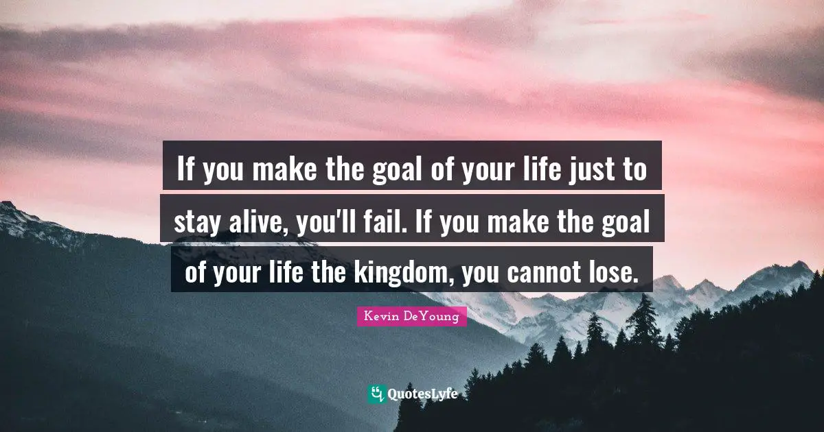 If you make the goal of your life just to stay alive, you'll fail. If you make the goal of your life the kingdom, you cannot lose.