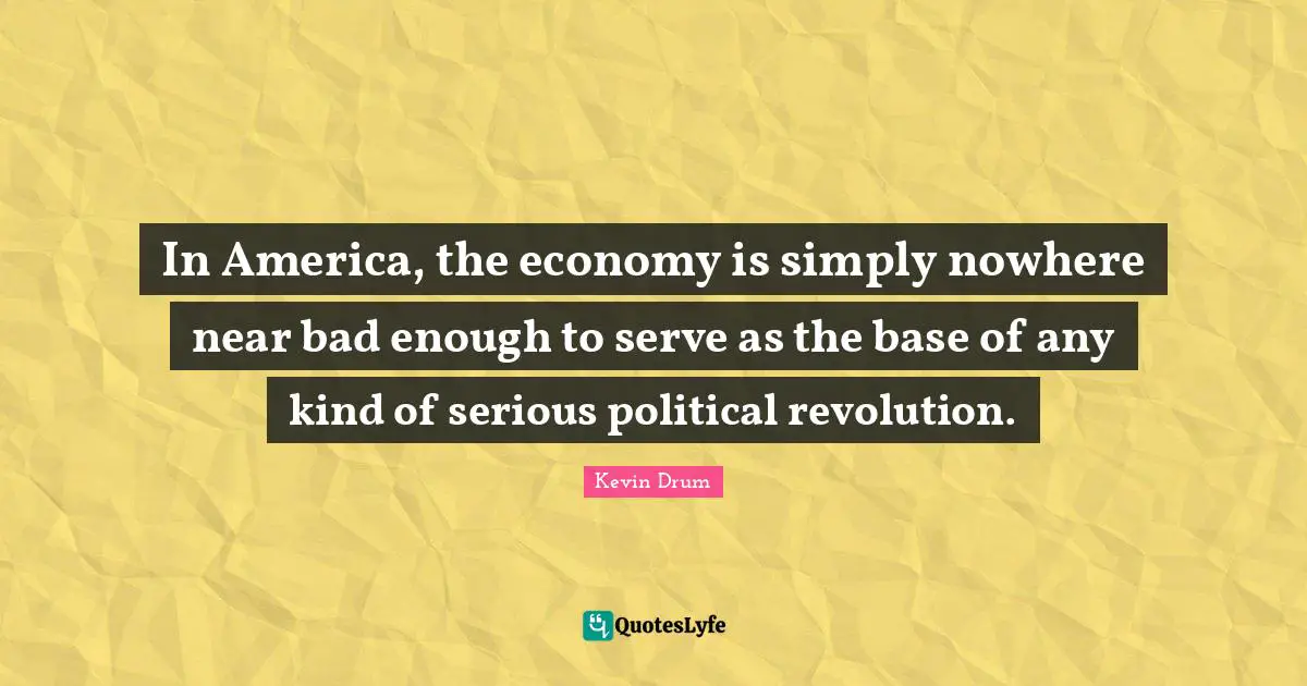 In America, the economy is simply nowhere near bad enough to serve as the base of any kind of serious political revolution.