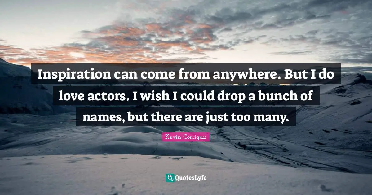 Inspiration can come from anywhere. But I do love actors. I wish I could drop a bunch of names, but there are just too many.