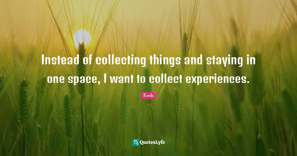 Instead of collecting things and staying in one space, I want to collect experiences.