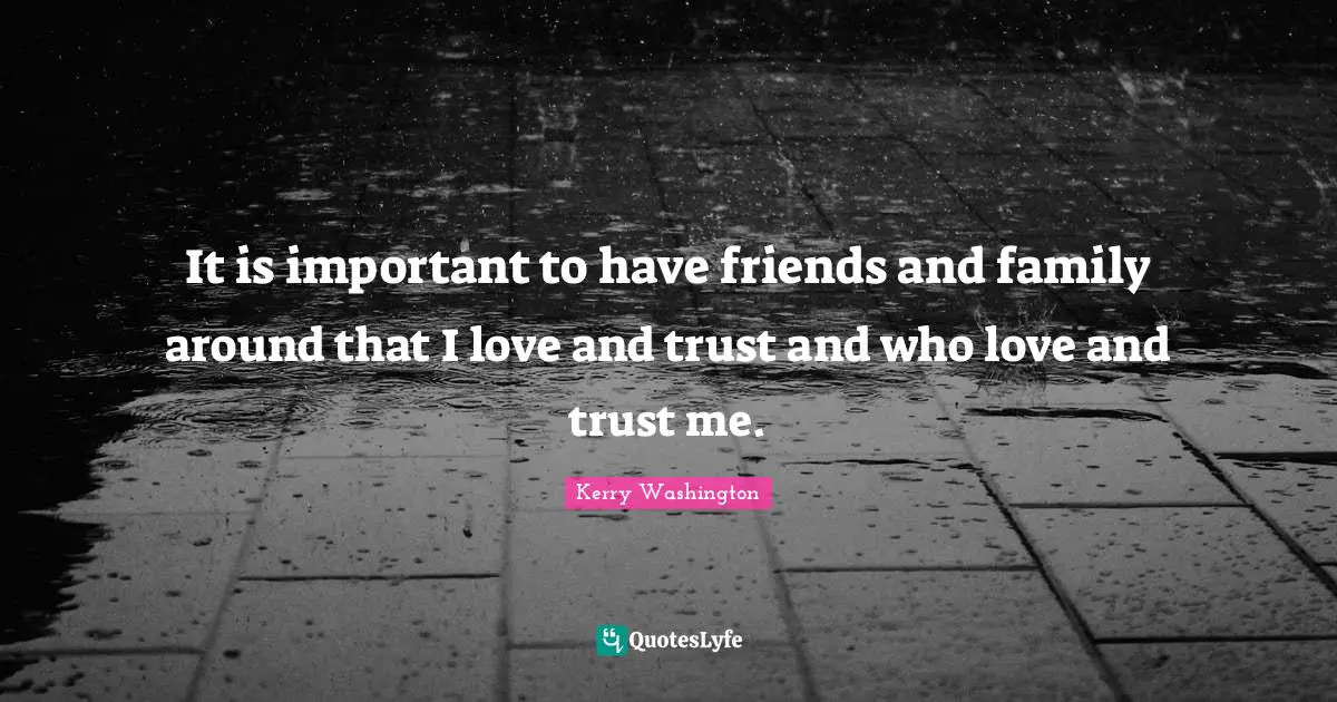 It is important to have friends and family around that I love and trust and who love and trust me.