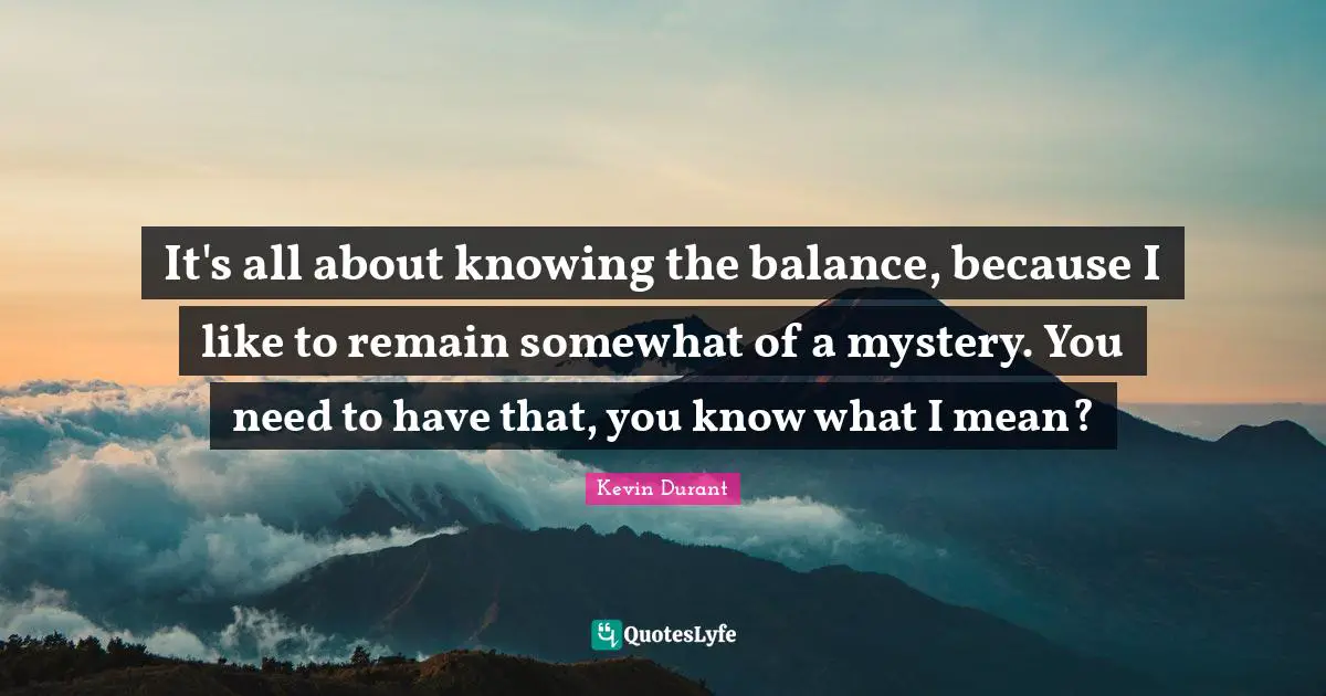 It's all about knowing the balance, because I like to remain somewhat of a mystery. You need to have that, you know what I mean?