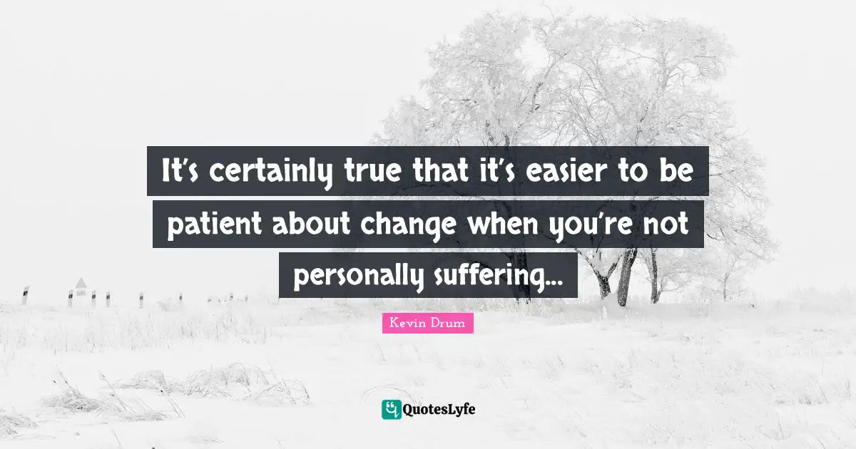 It’s certainly true that it’s easier to be patient about change when you’re not personally suffering...