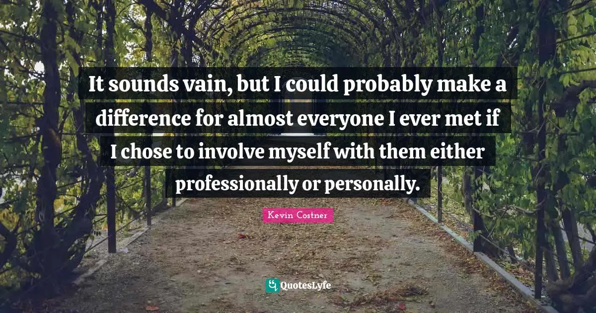 It sounds vain, but I could probably make a difference for almost everyone I ever met if I chose to involve myself with them either professionally or personally.
