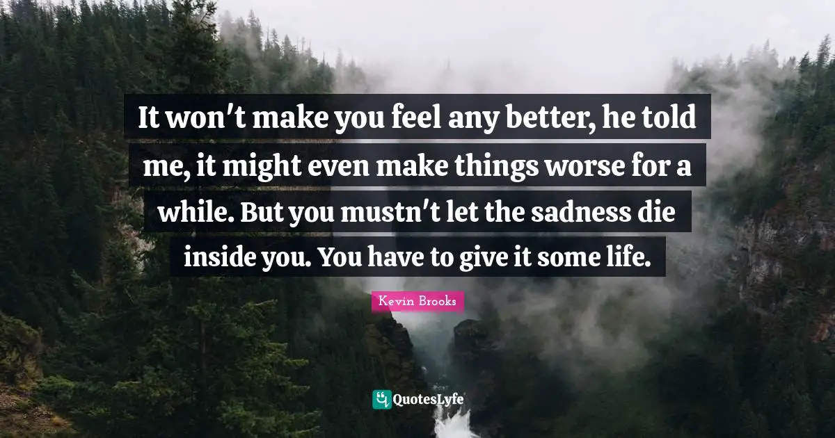 Kevin Brooks Quotes: "It won't make you feel any better, he told me, it might even make things worse for a while. But you mustn't let the sadness die inside you. You have to give it some life."
