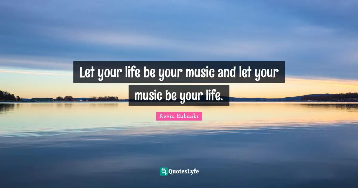 Let your life be your music and let your music be your life.