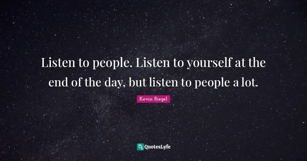 Listen to people. Listen to yourself at the end of the day, but listen to people a lot.