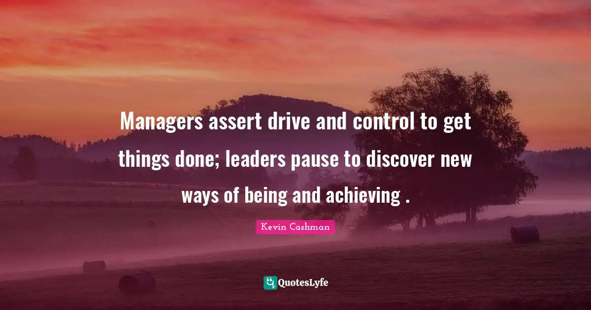 Managers assert drive and control to get things done; leaders pause to discover new ways of being and achieving .