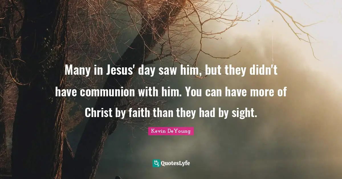 Many in Jesus' day saw him, but they didn't have communion with him. You can have more of Christ by faith than they had by sight.
