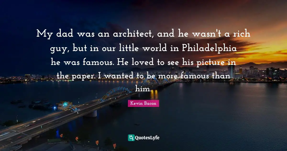 Kevin Bacon Quotes: "My dad was an architect, and he wasn't a rich guy, but in our little world in Philadelphia he was famous. He loved to see his picture in the paper. I wanted to be more famous than him."