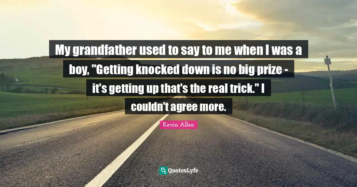 My grandfather used to say to me when I was a boy, "Getting knocked down is no big prize - it's getting up that's the real trick." I couldn't agree more.