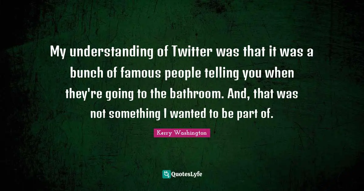 My understanding of Twitter was that it was a bunch of famous people telling you when they're going to the bathroom. And, that was not something I wanted to be part of.