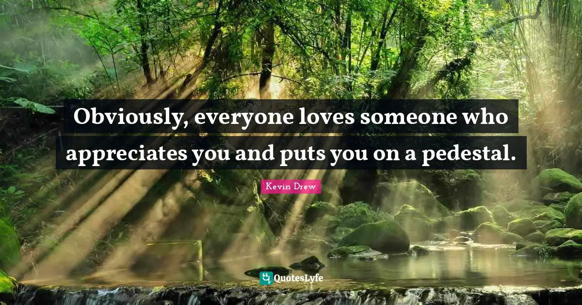 Obviously, everyone loves someone who appreciates you and puts you on a pedestal.