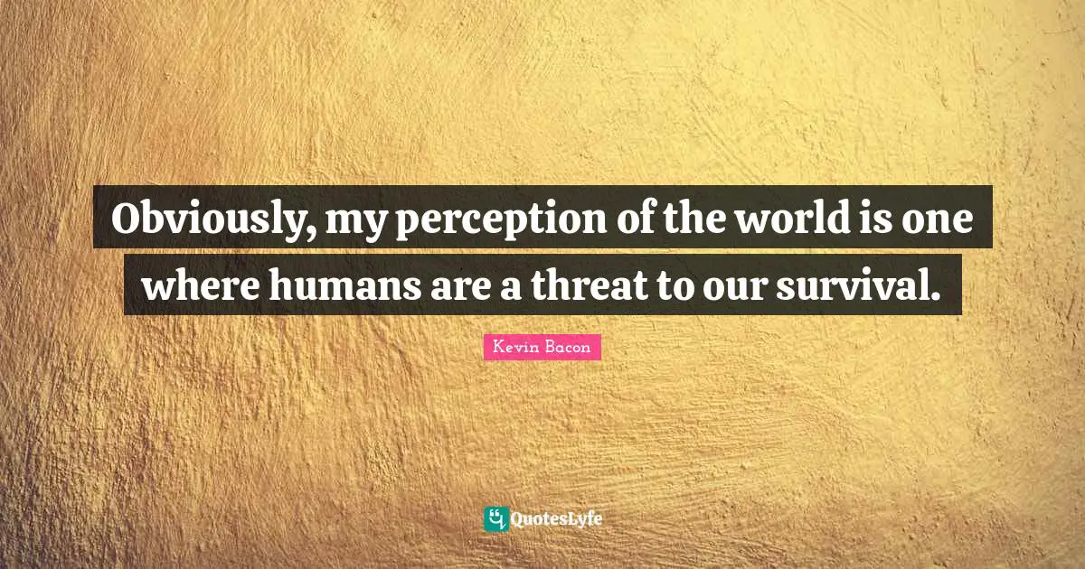 Obviously, my perception of the world is one where humans are a threat to our survival.