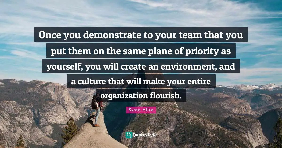 Once you demonstrate to your team that you put them on the same plane of priority as yourself, you will create an environment, and a culture that will make your entire organization flourish.