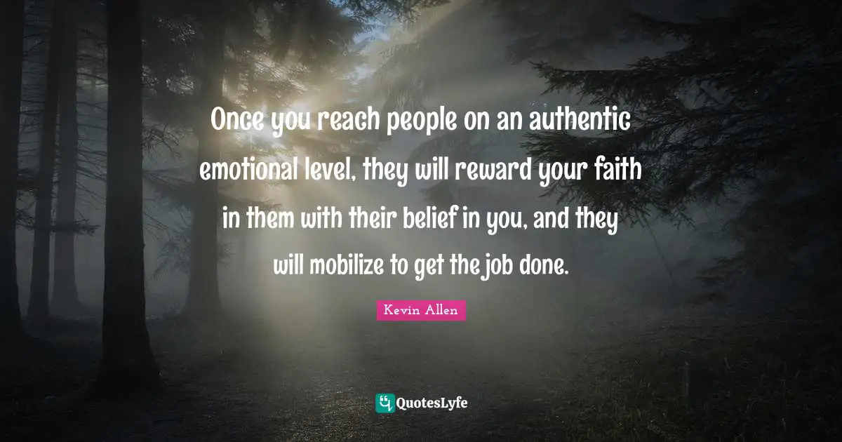 Once you reach people on an authentic emotional level, they will reward your faith in them with their belief in you, and they will mobilize to get the job done.