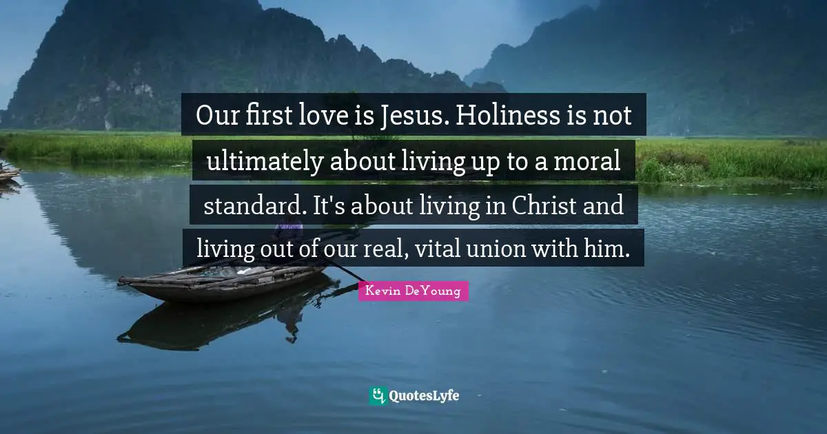 Kevin DeYoung Quotes: "Our first love is Jesus. Holiness is not ultimately about living up to a moral standard. It's about living in Christ and living out of our real, vital union with him."