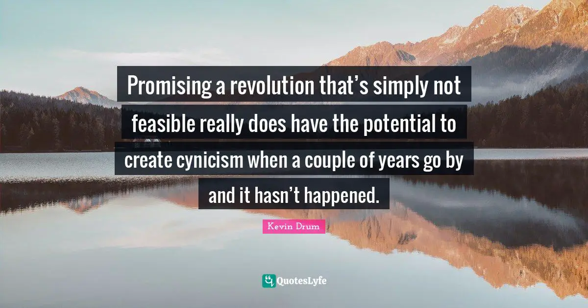 Promising a revolution that’s simply not feasible really does have the potential to create cynicism when a couple of years go by and it hasn’t happened.