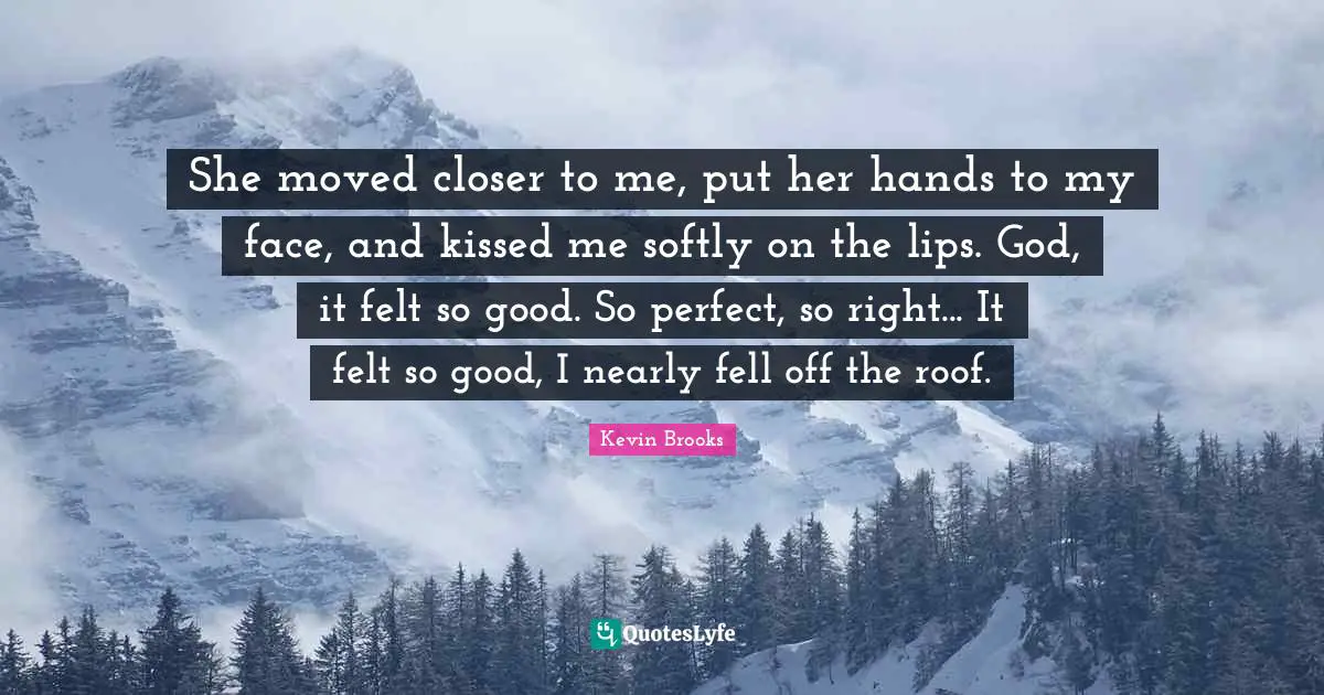 Kevin Brooks Quotes: "She moved closer to me, put her hands to my face, and kissed me softly on the lips. God, it felt so good. So perfect, so right... It felt so good, I nearly fell off the roof."
