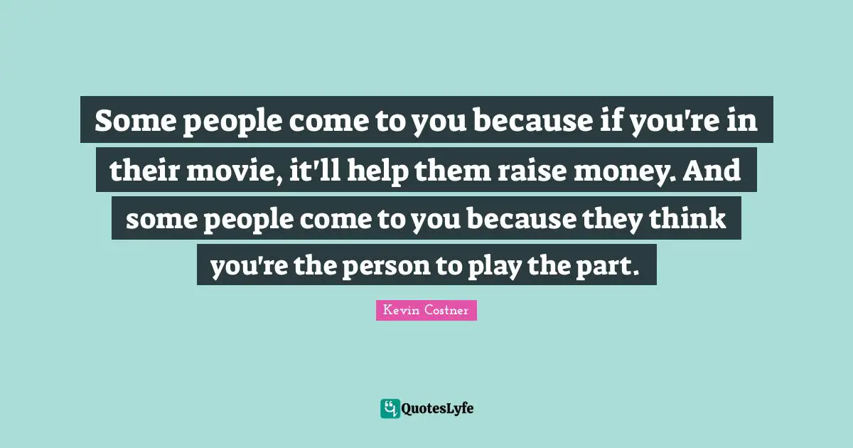 Some people come to you because if you're in their movie, it'll help them raise money. And some people come to you because they think you're the person to play the part.