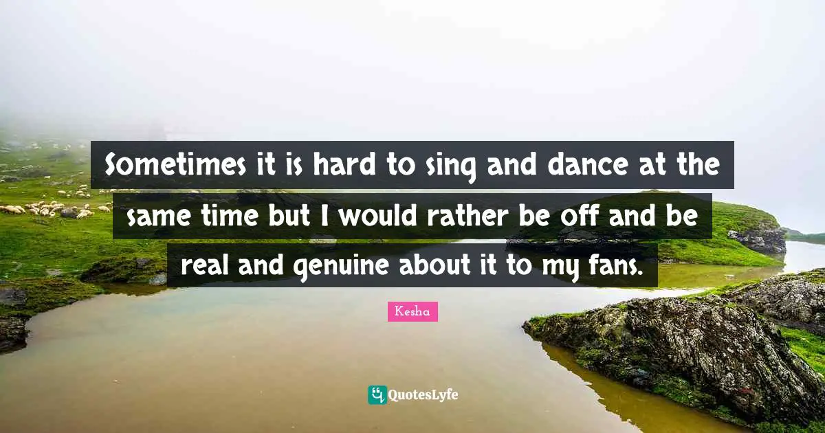 Sometimes it is hard to sing and dance at the same time but I would rather be off and be real and genuine about it to my fans.