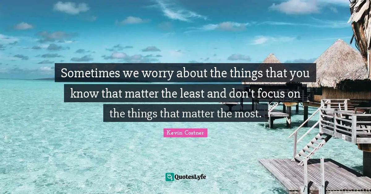 Sometimes we worry about the things that you know that matter the least and don't focus on the things that matter the most.