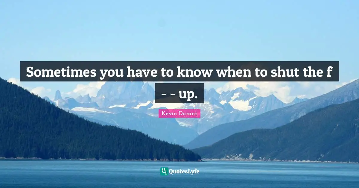 Sometimes you have to know when to shut the f - - up.