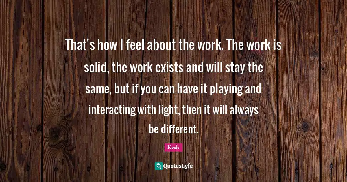 That's how I feel about the work. The work is solid, the work exists and will stay the same, but if you can have it playing and interacting with light, then it will always be different.