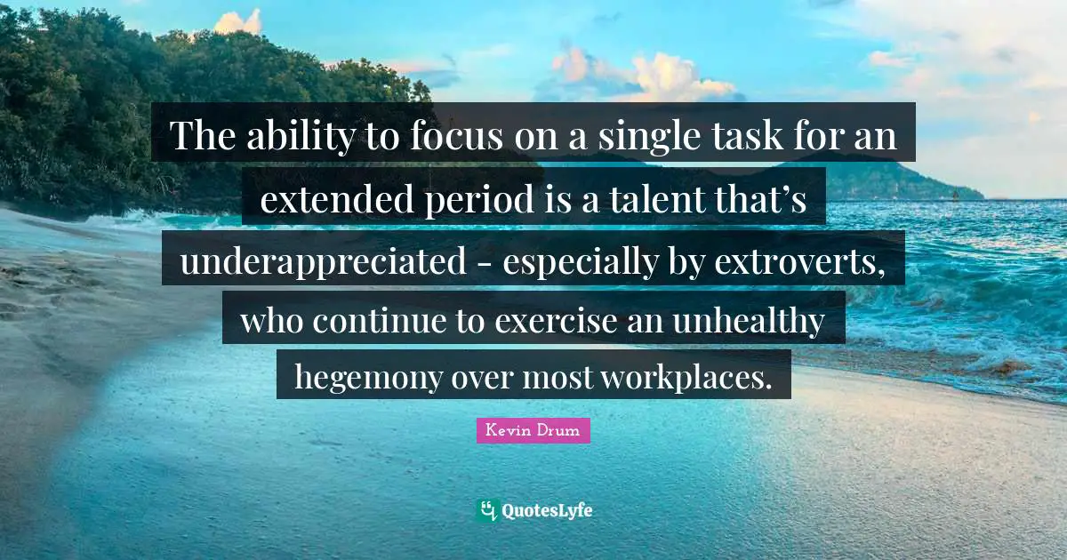 The ability to focus on a single task for an extended period is a talent that’s underappreciated - especially by extroverts, who continue to exercise an unhealthy hegemony over most workplaces.