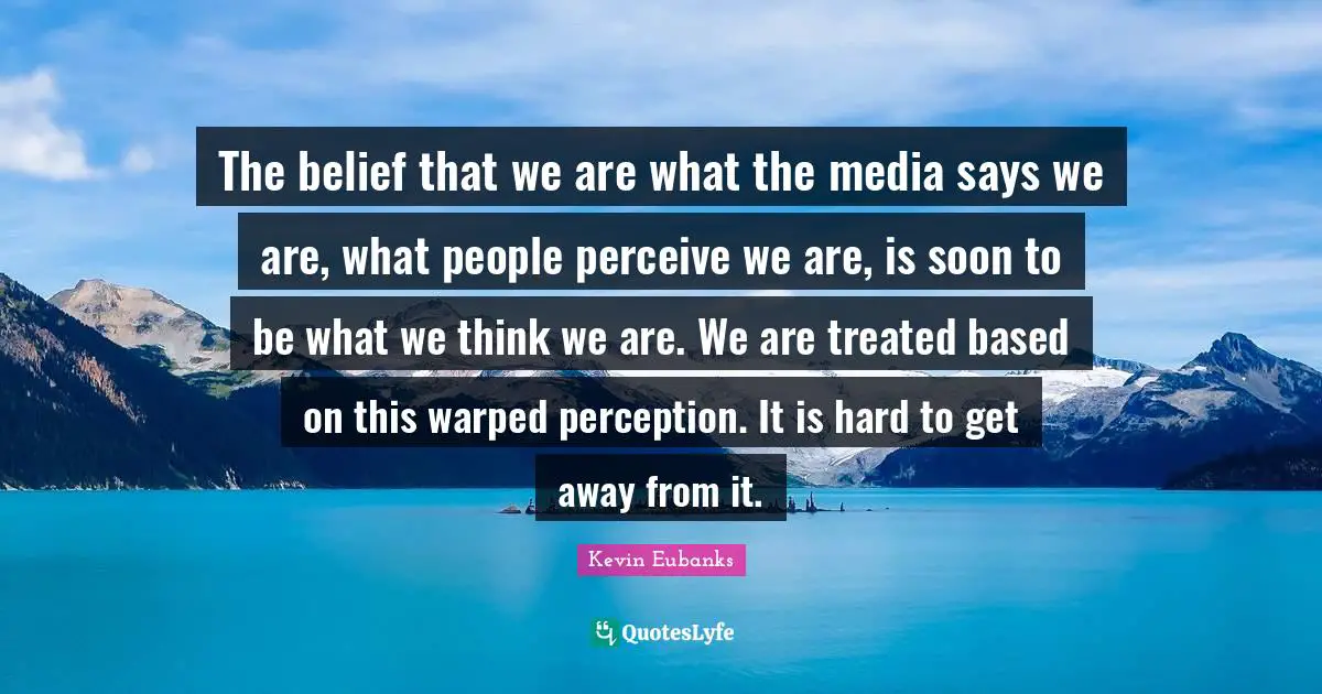 The belief that we are what the media says we are, what people perceive we are, is soon to be what we think we are. We are treated based on this warped perception. It is hard to get away from it.