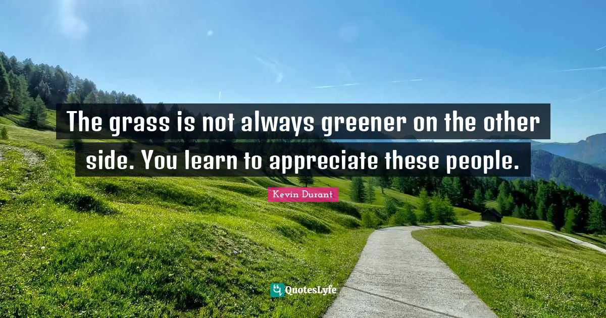 The grass is not always greener on the other side. You learn to appreciate these people.