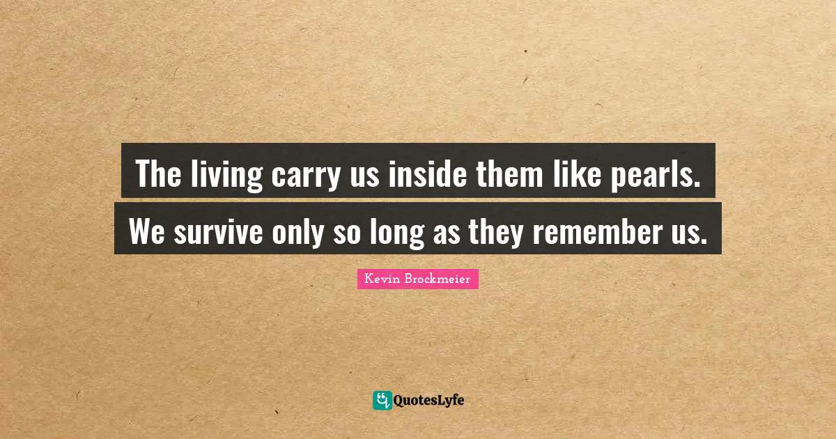 The living carry us inside them like pearls. We survive only so long as they remember us.