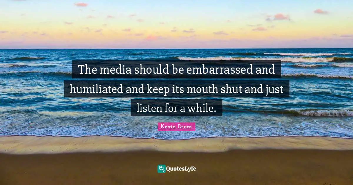 The media should be embarrassed and humiliated and keep its mouth shut and just listen for a while.