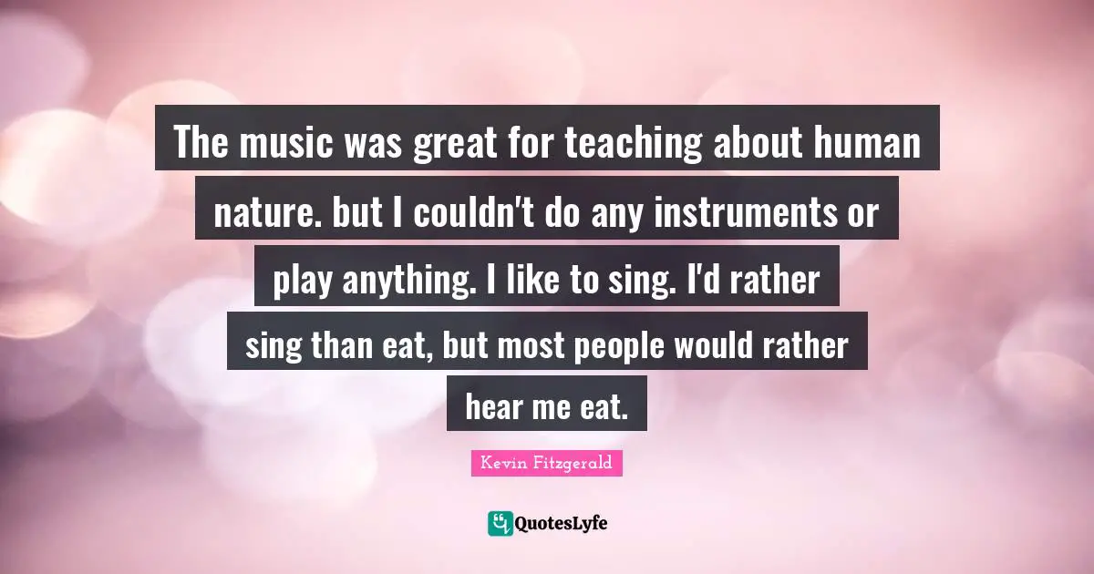 The music was great for teaching about human nature. but I couldn't do any instruments or play anything. I like to sing. I'd rather sing than eat, but most people would rather hear me eat.