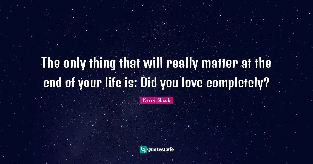 The only thing that will really matter at the end of your life is: Did you love completely?