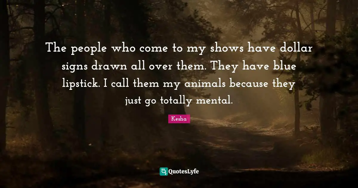 The people who come to my shows have dollar signs drawn all over them. They have blue lipstick. I call them my animals because they just go totally mental.