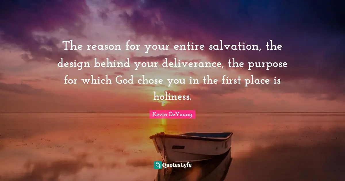 Kevin DeYoung Quotes: "The reason for your entire salvation, the design behind your deliverance, the purpose for which God chose you in the first place is holiness."