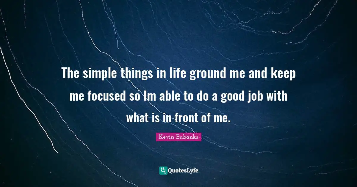 The simple things in life ground me and keep me focused so Im able to do a good job with what is in front of me.