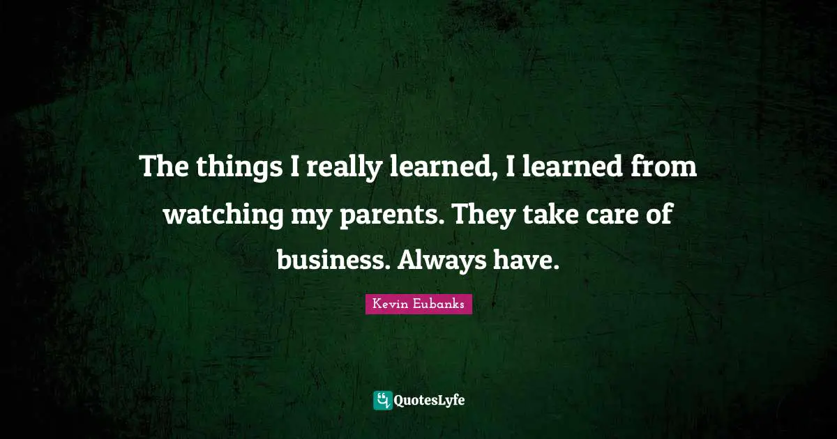 The things I really learned, I learned from watching my parents. They take care of business. Always have.