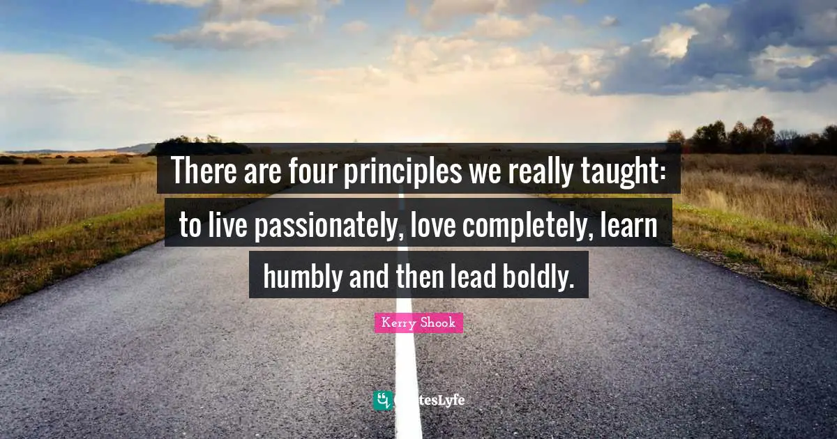There are four principles we really taught: to live passionately, love completely, learn humbly and then lead boldly.