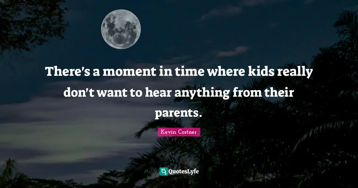 There's a moment in time where kids really don't want to hear anything from their parents.