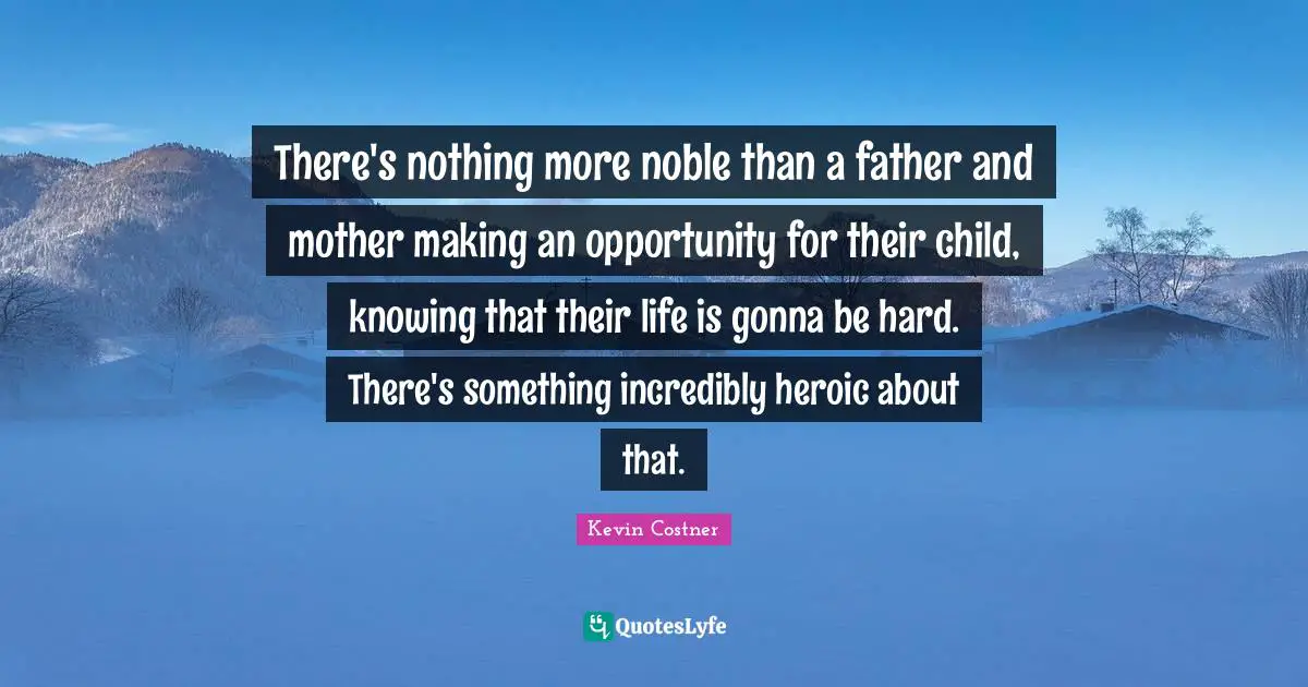 There's nothing more noble than a father and mother making an opportunity for their child, knowing that their life is gonna be hard. There's something incredibly heroic about that.