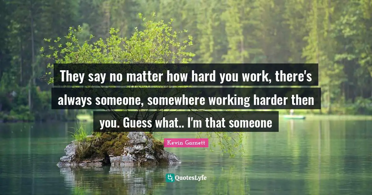 Kevin Garnett Quotes: "They say no matter how hard you work, there's always someone, somewhere working harder then you. Guess what.. I'm that someone"