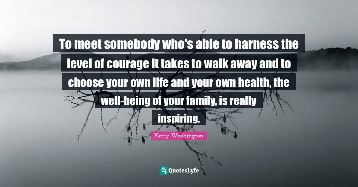 To meet somebody who's able to harness the level of courage it takes to walk away and to choose your own life and your own health, the well-being of your family, is really inspiring.
