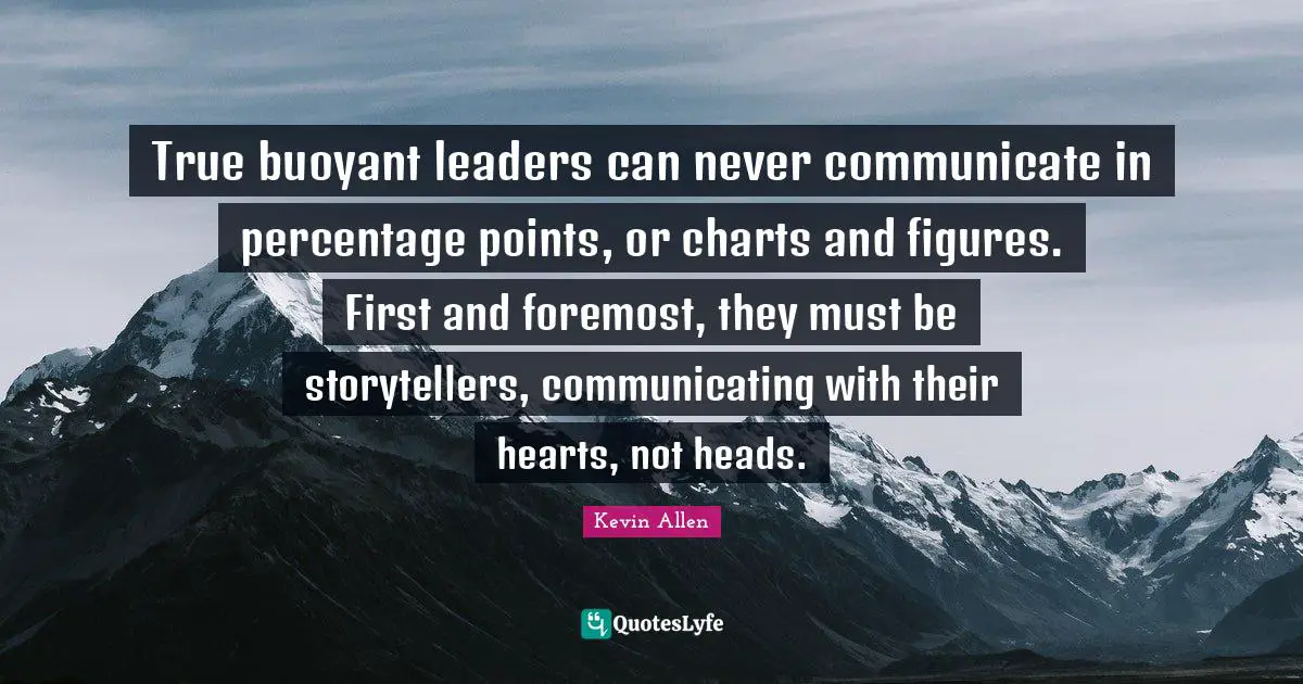 True buoyant leaders can never communicate in percentage points, or charts and figures. First and foremost, they must be storytellers, communicating with their hearts, not heads.