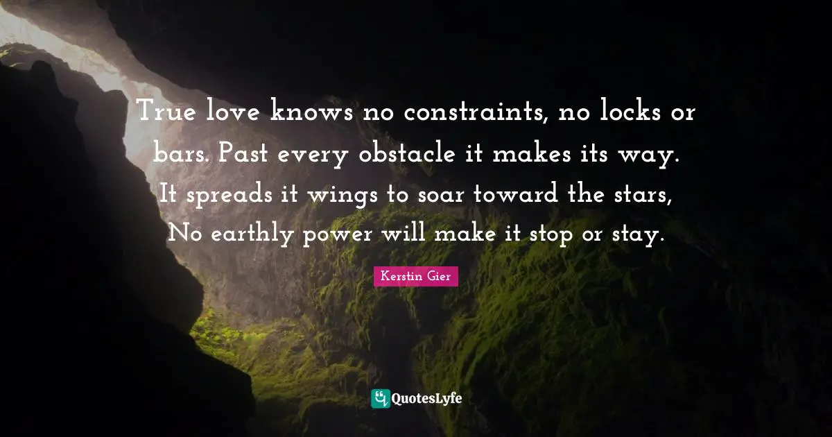 True love knows no constraints, no locks or bars. Past every obstacle it makes its way. It spreads it wings to soar toward the stars, No earthly power will make it stop or stay.