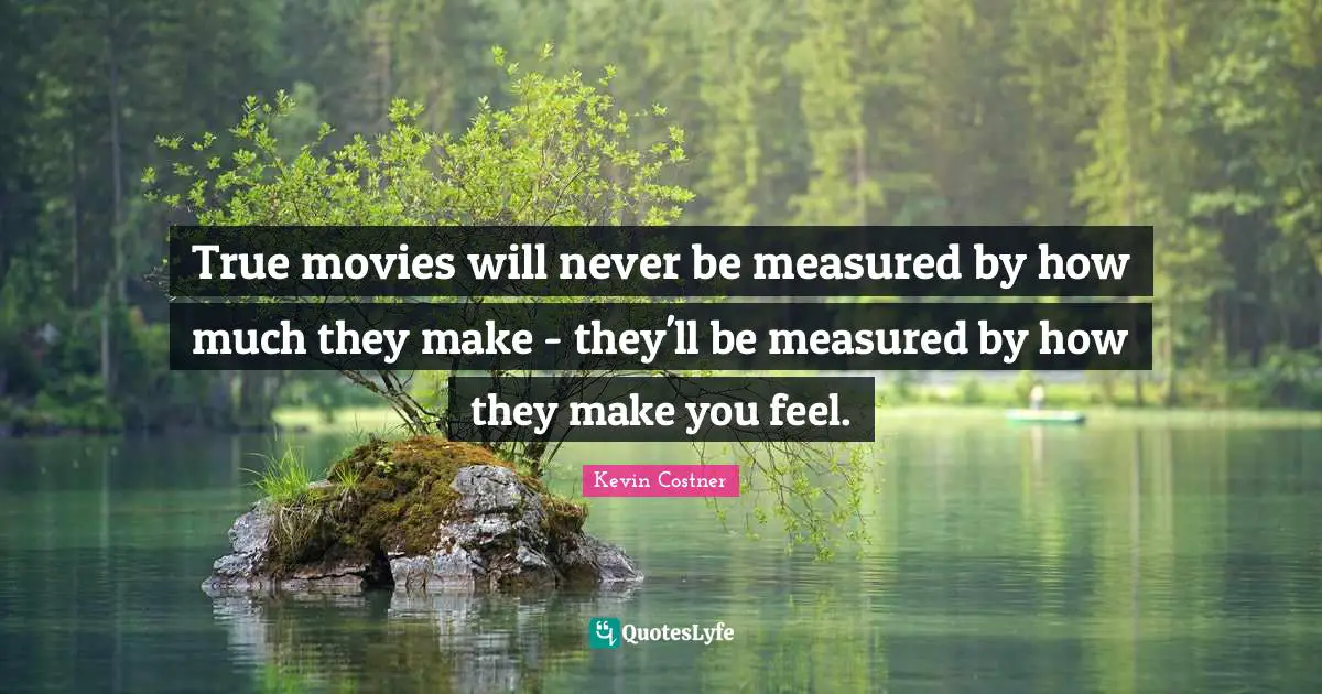 True movies will never be measured by how much they make - they'll be measured by how they make you feel.